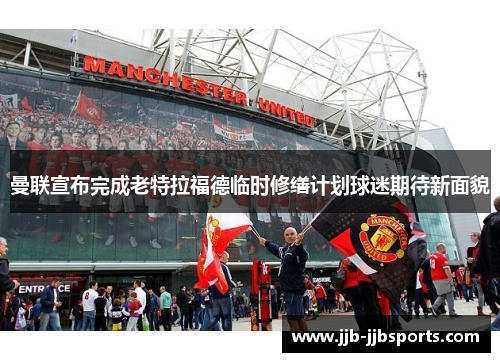 曼联宣布完成老特拉福德临时修缮计划球迷期待新面貌 曼联宣布完成老特拉福德临时修缮计划球迷期待新面貌