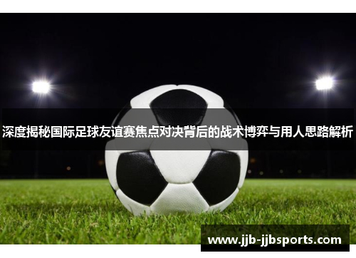 深度揭秘国际足球友谊赛焦点对决背后的战术博弈与用人思路解析 深度揭秘国际足球友谊赛焦点对决背后的战术博弈与用人思路解析