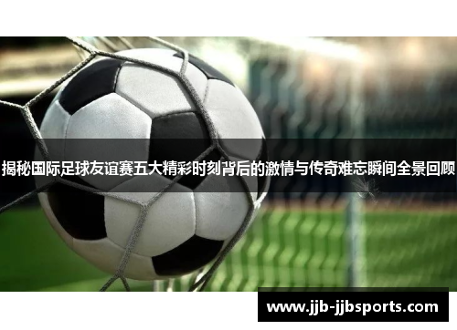 揭秘国际足球友谊赛五大精彩时刻背后的激情与传奇难忘瞬间全景回顾